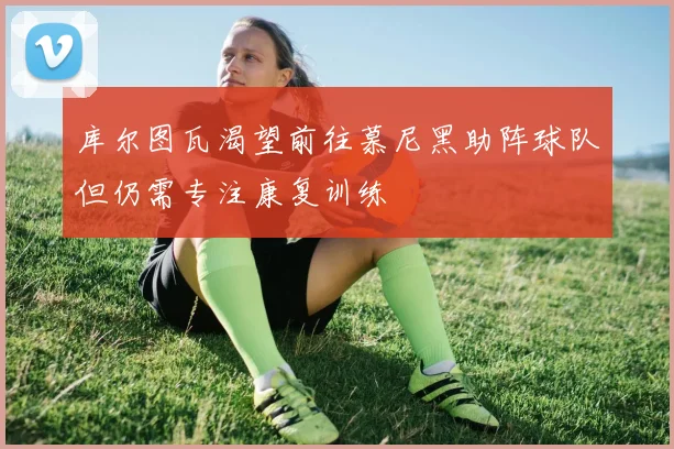 库尔图瓦渴望前往慕尼黑助阵球队但仍需专注康复训练
