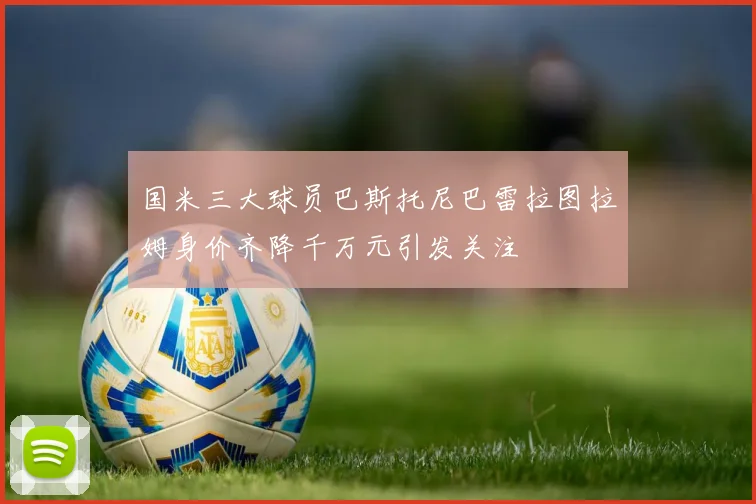 国米三大球员巴斯托尼巴雷拉图拉姆身价齐降千万元引发关注