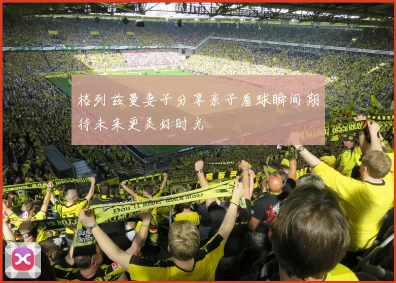 格列兹曼妻子分享亲子看球瞬间期待未来更美好时光