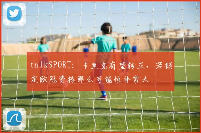 talkSPORT：卡里克有望转正，若锁定欧冠资格那么可能性非常大