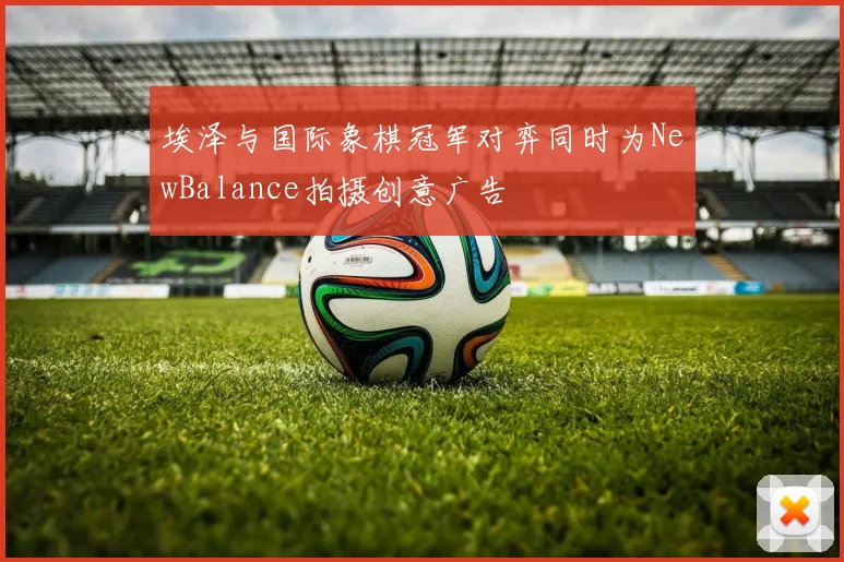 埃泽与国际象棋冠军对弈同时为NewBalance拍摄创意广告