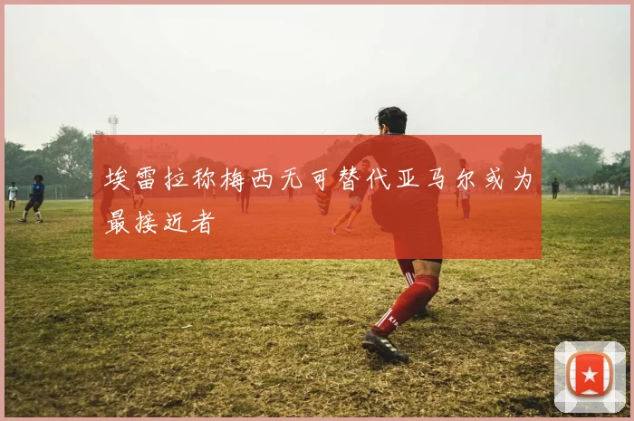 埃雷拉称梅西无可替代亚马尔或为最接近者