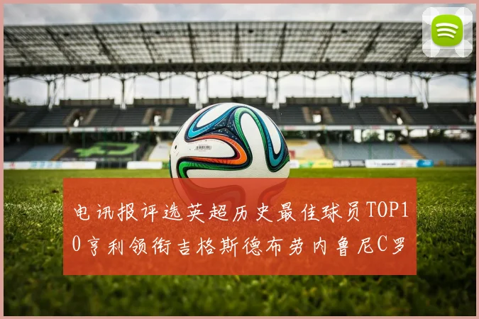电讯报评选英超历史最佳球员TOP10亨利领衔吉格斯德布劳内鲁尼C罗萨拉赫等入围