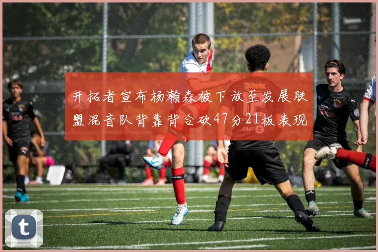 开拓者宣布杨瀚森被下放至发展联盟混音队背靠背合砍47分21板表现出色