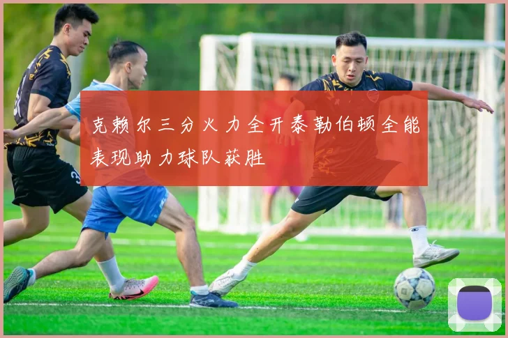 克赖尔三分火力全开泰勒伯顿全能表现助力球队获胜