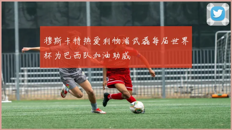 穆斯卡特热爱利物浦武磊每届世界杯为巴西队加油助威