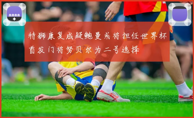 特狮康复成疑鲍曼或将担任世界杯首发门将努贝尔为二号选择