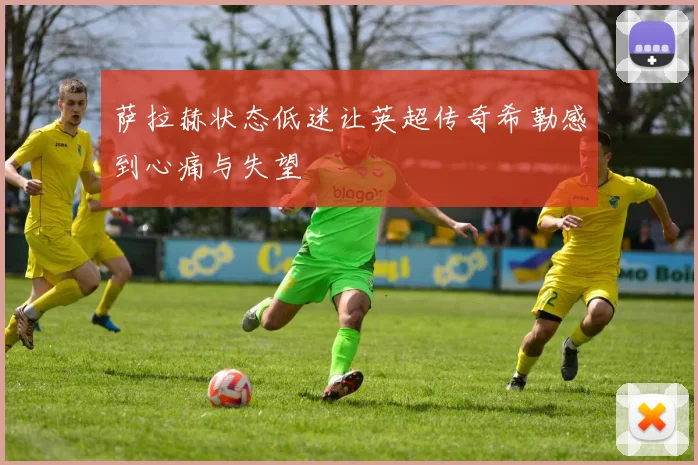 萨拉赫状态低迷让英超传奇希勒感到心痛与失望