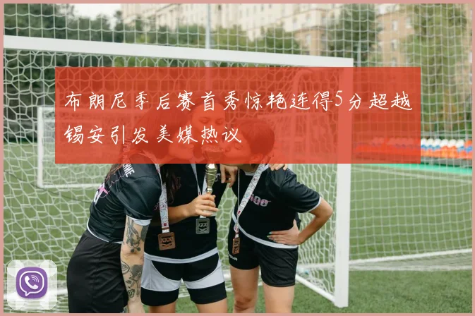 布朗尼季后赛首秀惊艳连得5分超越锡安引发美媒热议