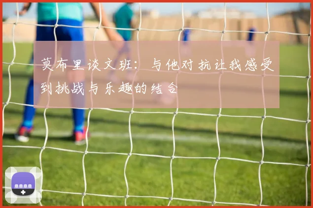 莫布里谈文班：与他对抗让我感受到挑战与乐趣的结合