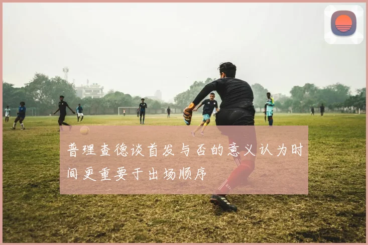 普理查德谈首发与否的意义认为时间更重要于出场顺序